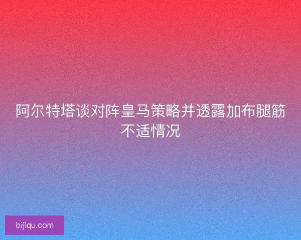 阿尔特塔谈对阵皇马策略并透露加布腿筋不适情况