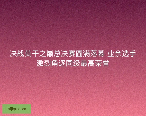 决战莫干之巅总决赛圆满落幕 业余选手激烈角逐同级最高荣誉