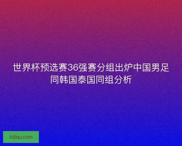 世界杯预选赛36强赛分组出炉中国男足同韩国泰国同组分析