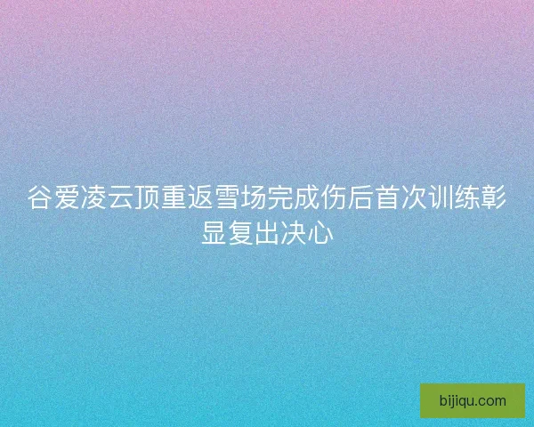谷爱凌云顶重返雪场完成伤后首次训练彰显复出决心