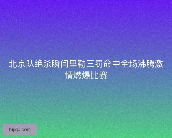 北京队绝杀瞬间里勒三罚命中全场沸腾激情燃爆比赛 北京队绝杀瞬间里勒三罚命中全场沸腾激情燃爆比赛