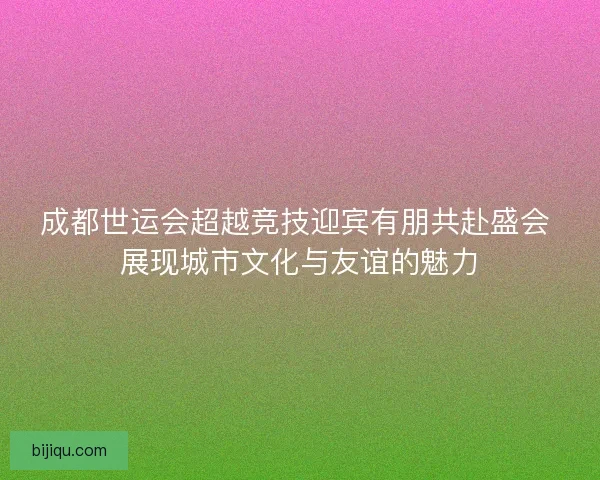 成都世运会超越竞技迎宾有朋共赴盛会 展现城市文化与友谊的魅力