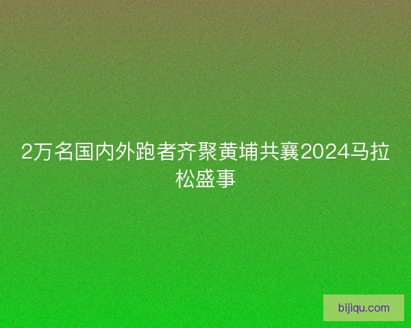 2万名国内外跑者齐聚黄埔共襄2024马拉松盛事