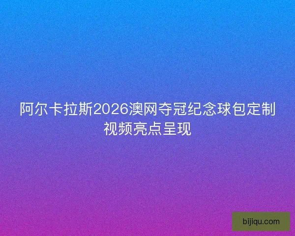 阿尔卡拉斯2026澳网夺冠纪念球包定制视频亮点呈现