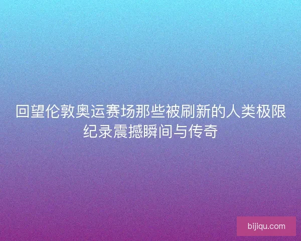 回望伦敦奥运赛场那些被刷新的人类极限纪录震撼瞬间与传奇